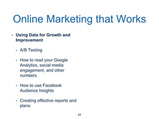 Online Marketing that Works
• Using Data for Growth and
Improvement
• A/B Testing
• How to read your Google
Analytics, social media
engagement, and other
numbers
• How to use Facebook
Audience Insights
• Creating effective reports
and plans
43
 