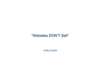 –Kelly Coulter
“Websites DON’T Sell”
Here is what I learned coming out of corporate America and beginning work for small businesses: WEBSITES DON’T GET YOU CUSTOMERS

They may SERVE existing customers, but even the most search engine optimized, sleek, professional sites don’t draw customers to themselves eﬀortlessly.

I like to say ‘no one in the world wakes up in the morning wondering what has changed at KellyCoulter.com - except maybe my mom…’
 