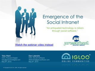 Emergence of the
                                                                         Social Intranet
                                                                            “An antiquated technology is reborn
                                                                                 through social software.”




                           Watch the webinar video instead



Toby Ward                                             Dan Latendre
CEO, Prescient Digital                                CEO, IGLOO Software
toby@prescientdigital.com                             dlatendre@igloosoftware.com
May 6th, 2010                                         May 6th, 2010


  © Copyright IGLOO Inc. 2009. All rights reserved.
 