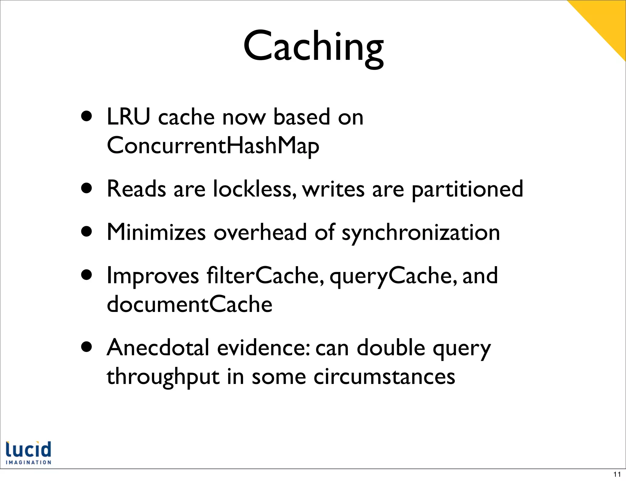 Caching
• LRU cache now based on
  ConcurrentHashMap
• Reads are lockless, writes are partitioned
• Minimizes overhead of synchronization
• Improves ﬁlterCache, queryCache, and
  documentCache
• Anecdotal evidence: can double query
  throughput in some circumstances


                                               11
 