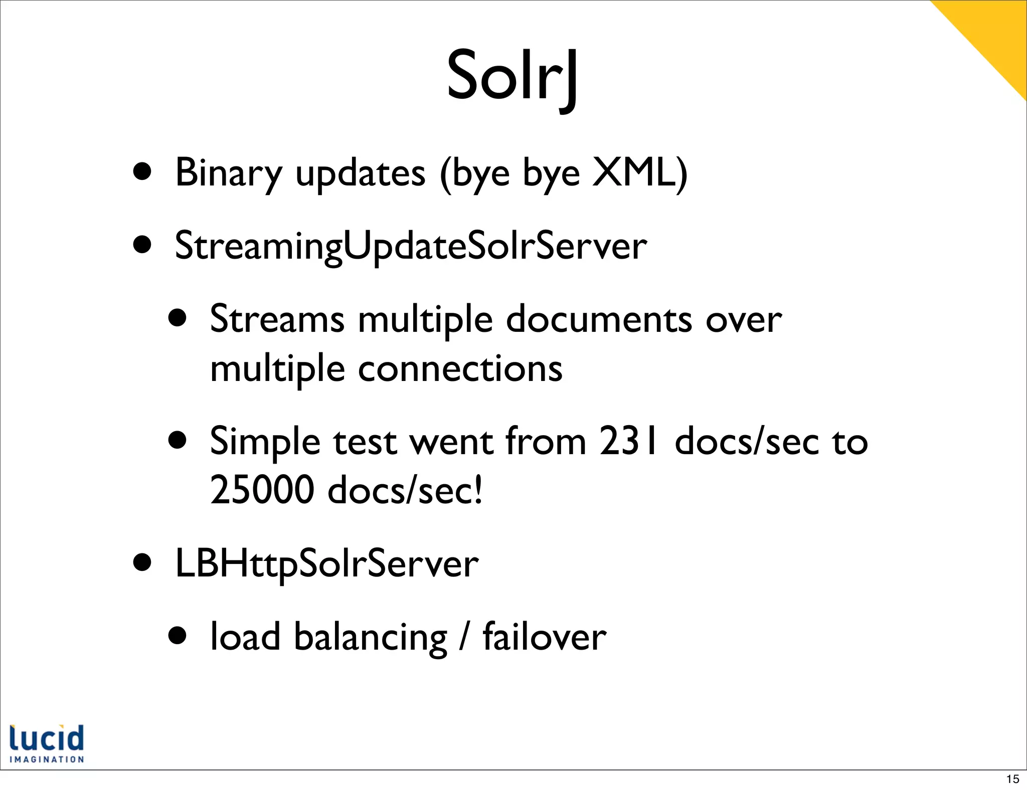 SolrJ
• Binary updates (bye bye XML)
• StreamingUpdateSolrServer
 • Streams multiple documents over
    multiple connections
  • Simple test went from 231 docs/sec to
    25000 docs/sec!
• LBHttpSolrServer
 • load balancing / failover
                                            15
 