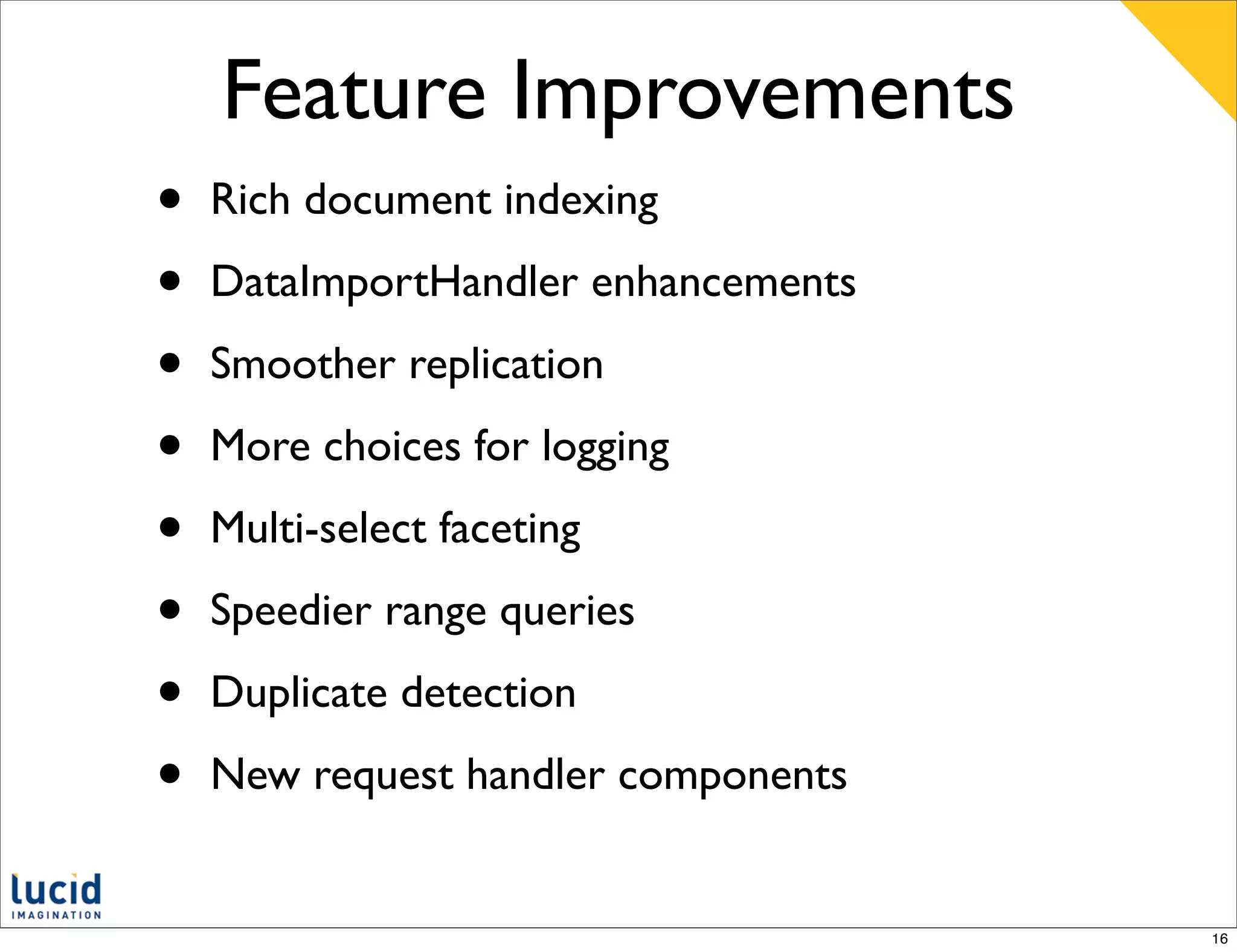 Feature Improvements
•   Rich document indexing

•   DataImportHandler enhancements

•   Smoother replication

•   More choices for logging

•   Multi-select faceting

•   Speedier range queries

•   Duplicate detection

•   New request handler components


                                     16
 