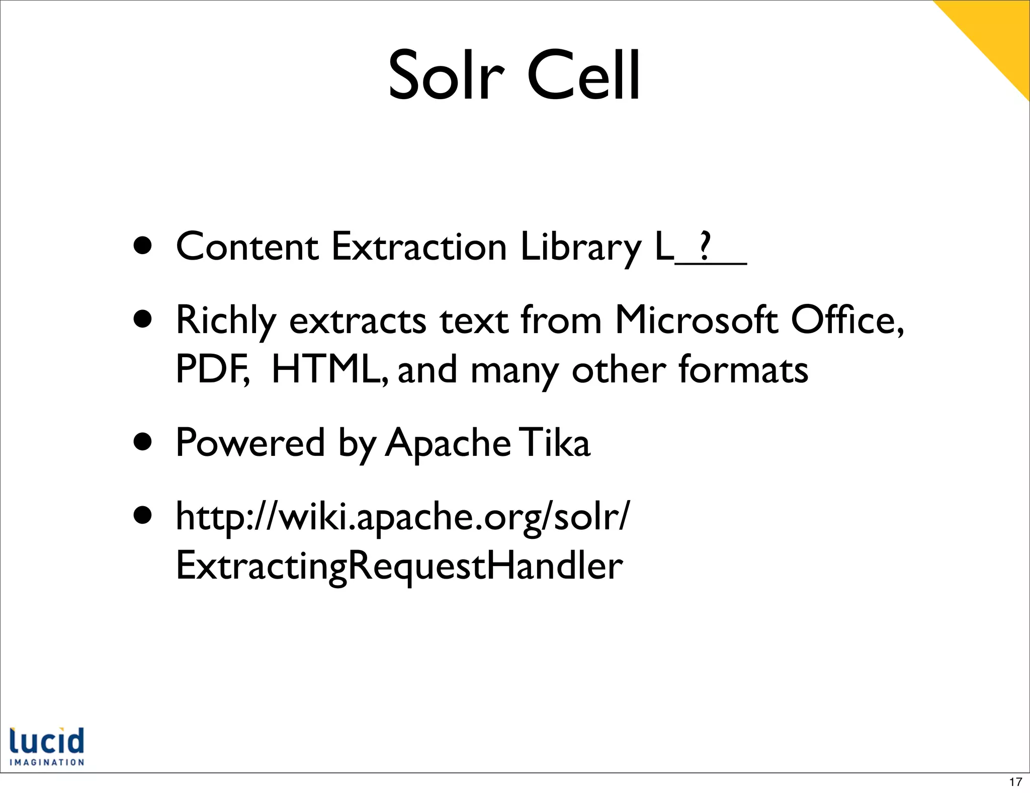 Solr Cell

• Content Extraction Library L ?
• Richly extracts text from Microsoft Ofﬁce,
  PDF, HTML, and many other formats
• Powered by Apache Tika
• http://wiki.apache.org/solr/
  ExtractingRequestHandler



                                               17
 