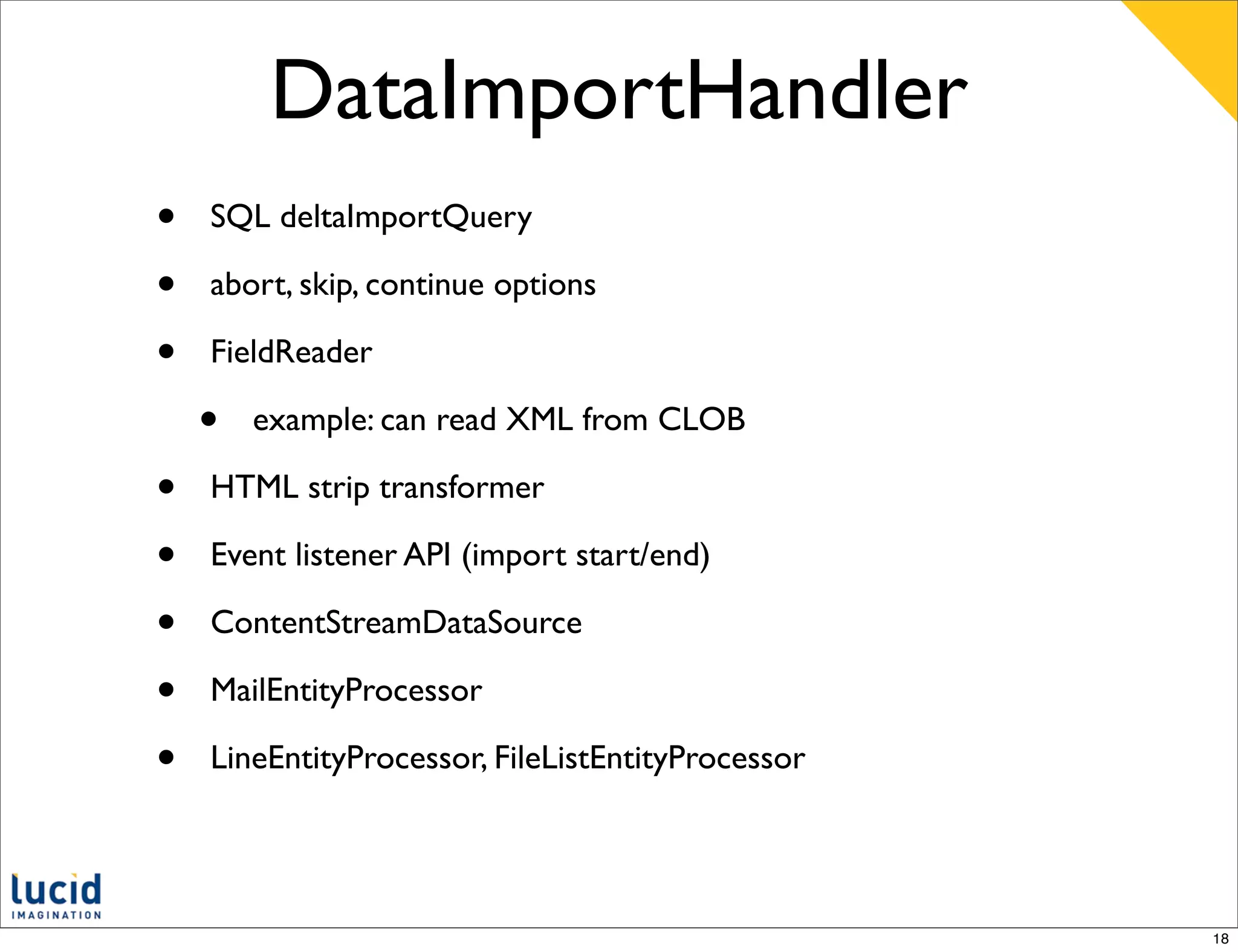DataImportHandler
•   SQL deltaImportQuery

•   abort, skip, continue options

•   FieldReader

    •   example: can read XML from CLOB

•   HTML strip transformer

•   Event listener API (import start/end)

•   ContentStreamDataSource

•   MailEntityProcessor

•   LineEntityProcessor, FileListEntityProcessor




                                                   18
 