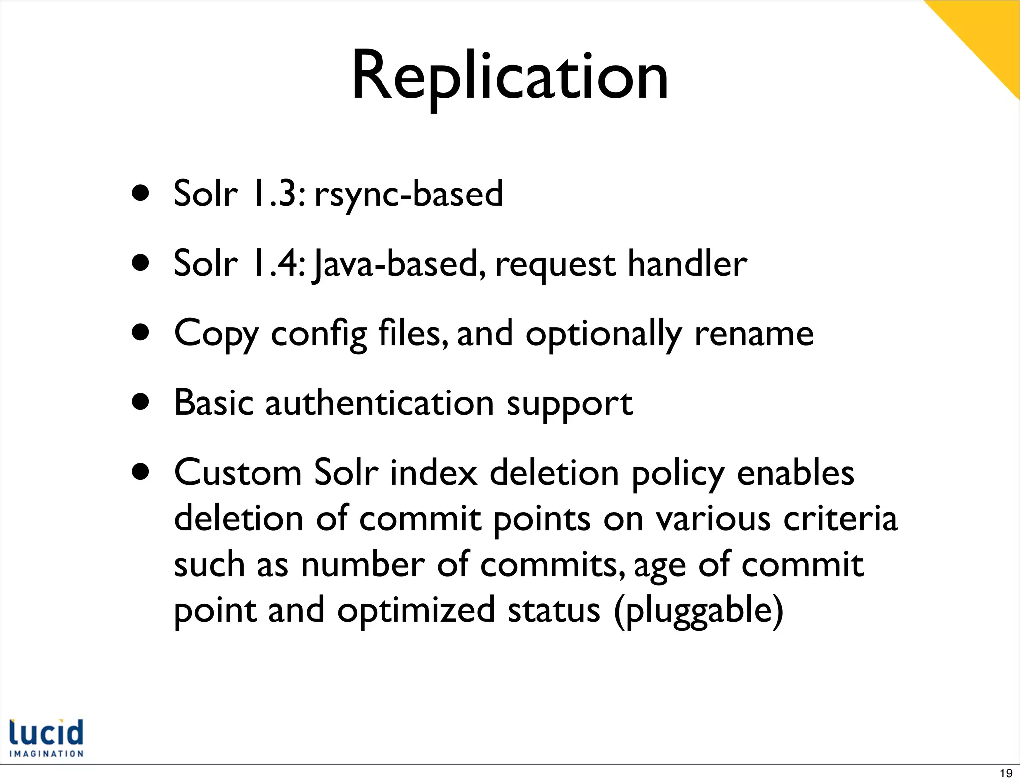 Replication
•   Solr 1.3: rsync-based
•   Solr 1.4: Java-based, request handler
•   Copy conﬁg ﬁles, and optionally rename
•   Basic authentication support
•   Custom Solr index deletion policy enables
    deletion of commit points on various criteria
    such as number of commits, age of commit
    point and optimized status (pluggable)


                                                    19
 
