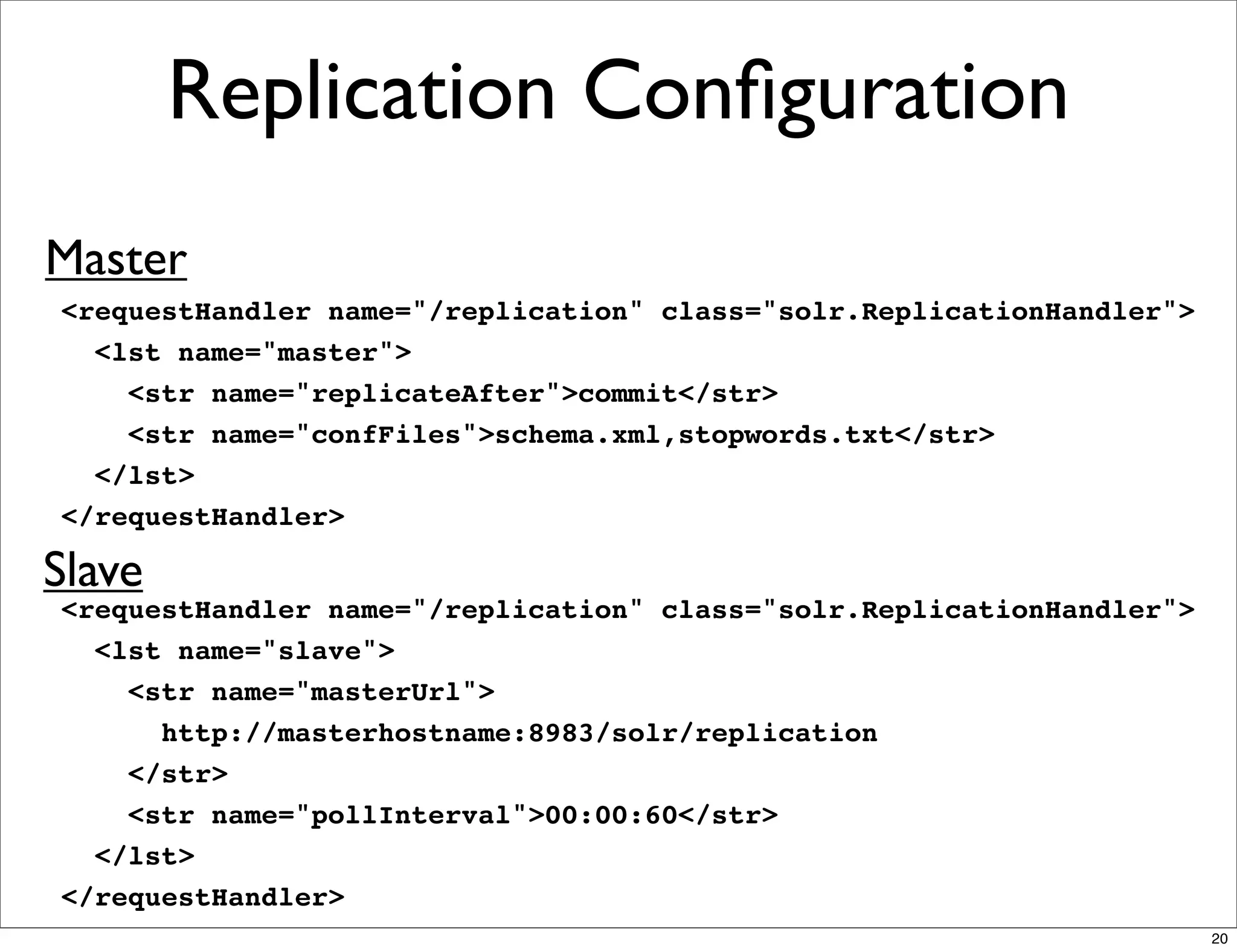 Replication Conﬁguration
Master
<requestHandler name="/replication" class="solr.ReplicationHandler">
  <lst name="master">
    <str name="replicateAfter">commit</str>
    <str name="confFiles">schema.xml,stopwords.txt</str>
  </lst>
</requestHandler>

Slave
<requestHandler name="/replication" class="solr.ReplicationHandler">
  <lst name="slave">
    <str name="masterUrl">
      http://masterhostname:8983/solr/replication
    </str>
    <str name="pollInterval">00:00:60</str>
  </lst>
</requestHandler>
                                                                       20
 