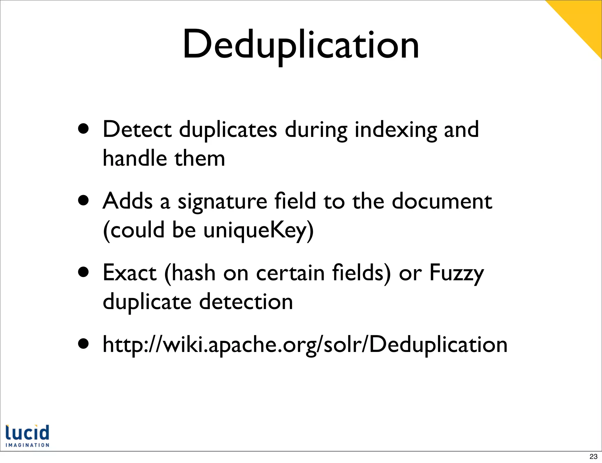 Deduplication

• Detect duplicates during indexing and
  handle them
• Adds a signature ﬁeld to the document
  (could be uniqueKey)
• Exact (hash on certain ﬁelds) or Fuzzy
  duplicate detection
• http://wiki.apache.org/solr/Deduplication

                                              23
 