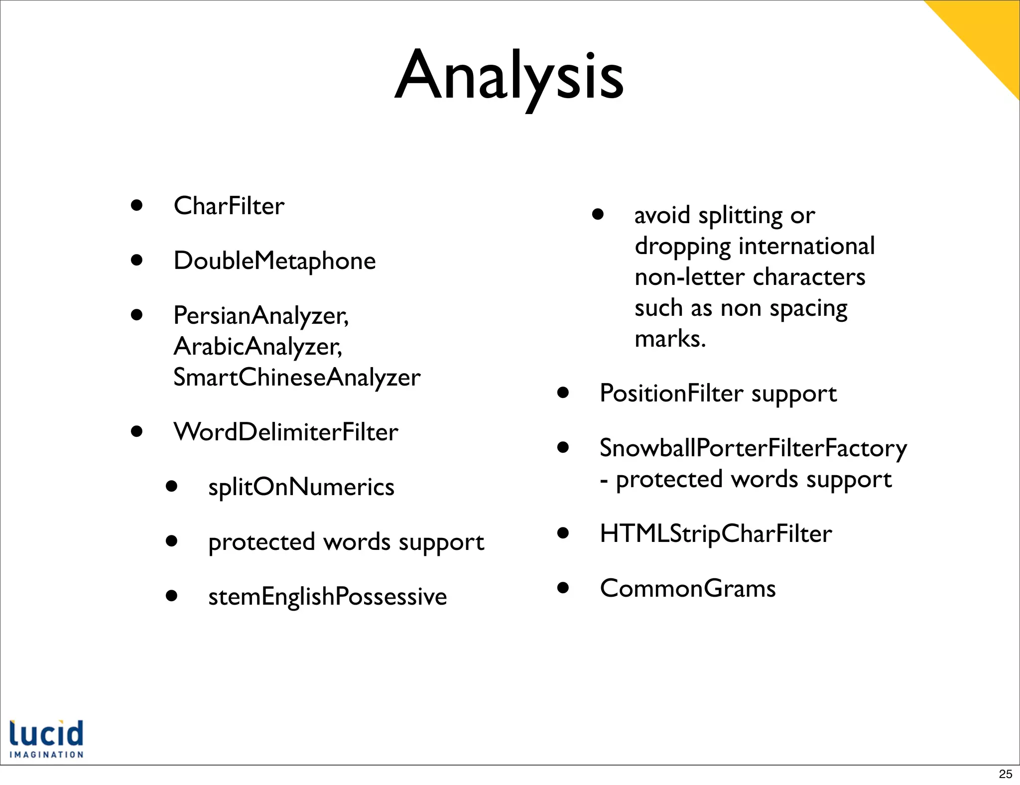 Analysis
•   CharFilter
                                      •   avoid splitting or
                                          dropping international
•   DoubleMetaphone
                                          non-letter characters
•   PersianAnalyzer,                      such as non spacing
                                          marks.
    ArabicAnalyzer,
    SmartChineseAnalyzer
                                  •   PositionFilter support
•   WordDelimiterFilter
                                  •   SnowballPorterFilterFactory
    •   splitOnNumerics               - protected words support

    •   protected words support   •   HTMLStripCharFilter

    •   stemEnglishPossessive     •   CommonGrams




                                                                    25
 