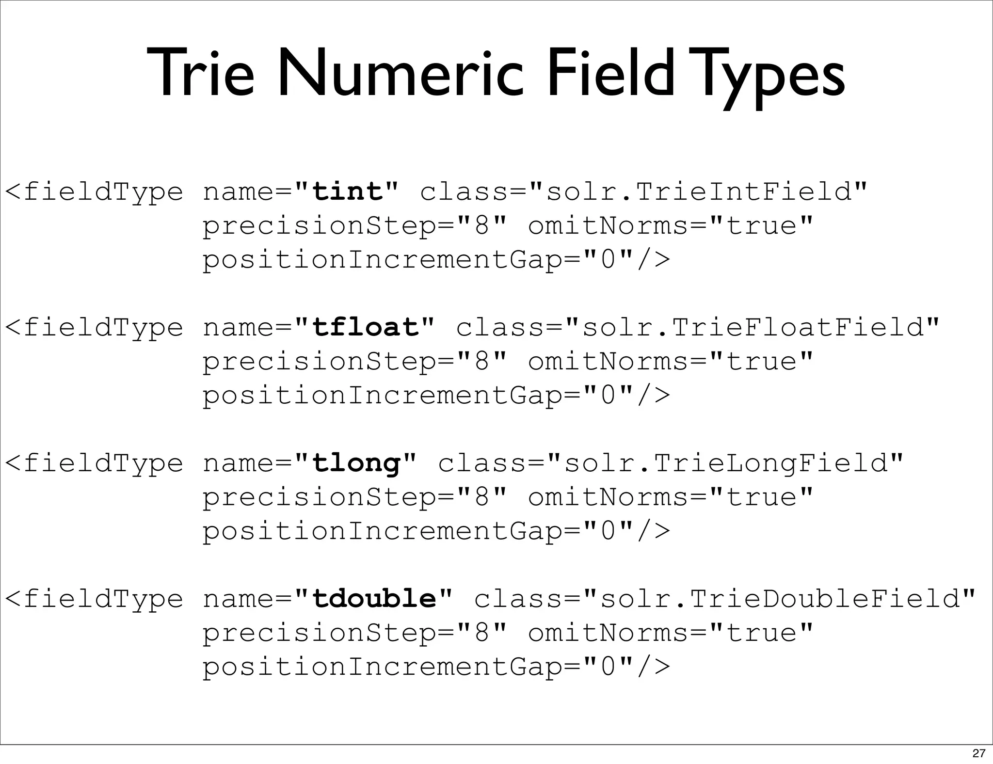 Trie Numeric Field Types
<fieldType name="tint" class="solr.TrieIntField"
           precisionStep="8" omitNorms="true"
           positionIncrementGap="0"/>

<fieldType name="tfloat" class="solr.TrieFloatField"
           precisionStep="8" omitNorms="true"
           positionIncrementGap="0"/>

<fieldType name="tlong" class="solr.TrieLongField"
           precisionStep="8" omitNorms="true"
           positionIncrementGap="0"/>

<fieldType name="tdouble" class="solr.TrieDoubleField"
           precisionStep="8" omitNorms="true"
           positionIncrementGap="0"/>

                                                       27
 