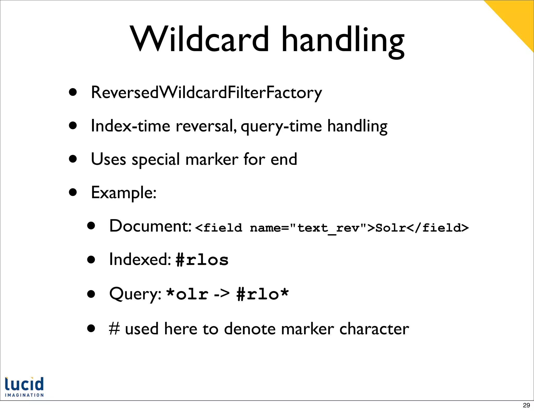 Wildcard handling
•   ReversedWildcardFilterFactory

•   Index-time reversal, query-time handling

•   Uses special marker for end

•   Example:

    •   Document: <field   name="text_rev">Solr</field>

    •   Indexed: #rlos

    •   Query: *olr -> #rlo*

    •   # used here to denote marker character



                                                          29
 