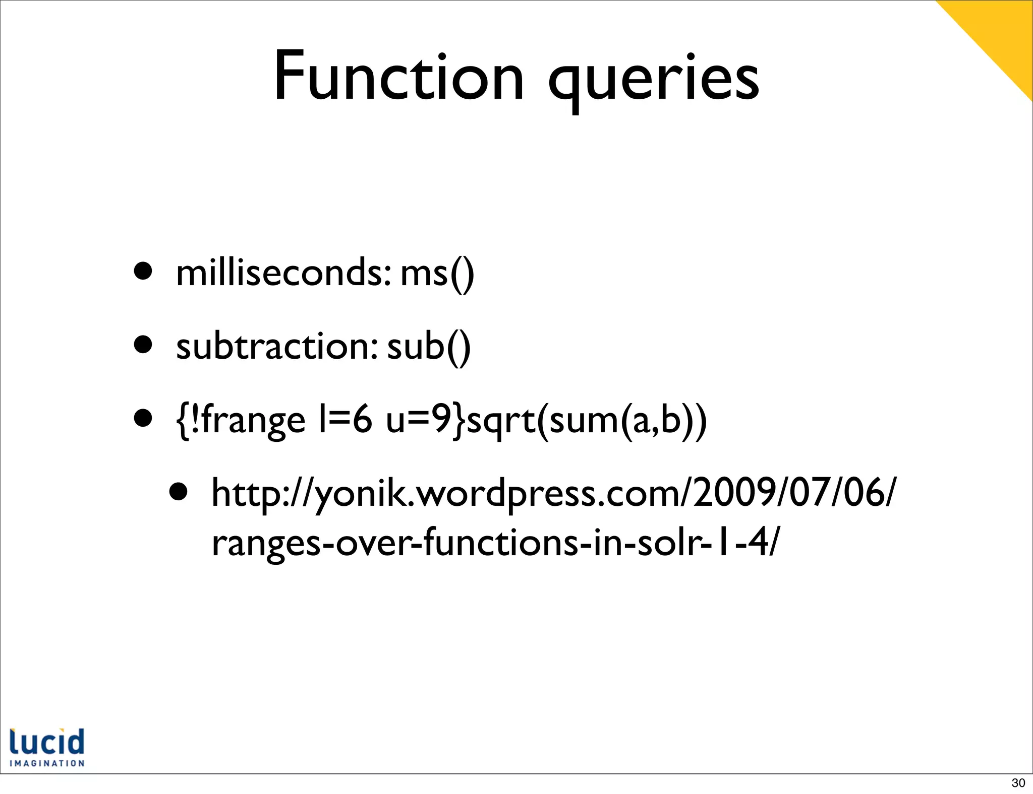 Function queries

• milliseconds: ms()
• subtraction: sub()
• {!frange l=6 u=9}sqrt(sum(a,b))
 • http://yonik.wordpress.com/2009/07/06/
    ranges-over-functions-in-solr-1-4/




                                            30
 