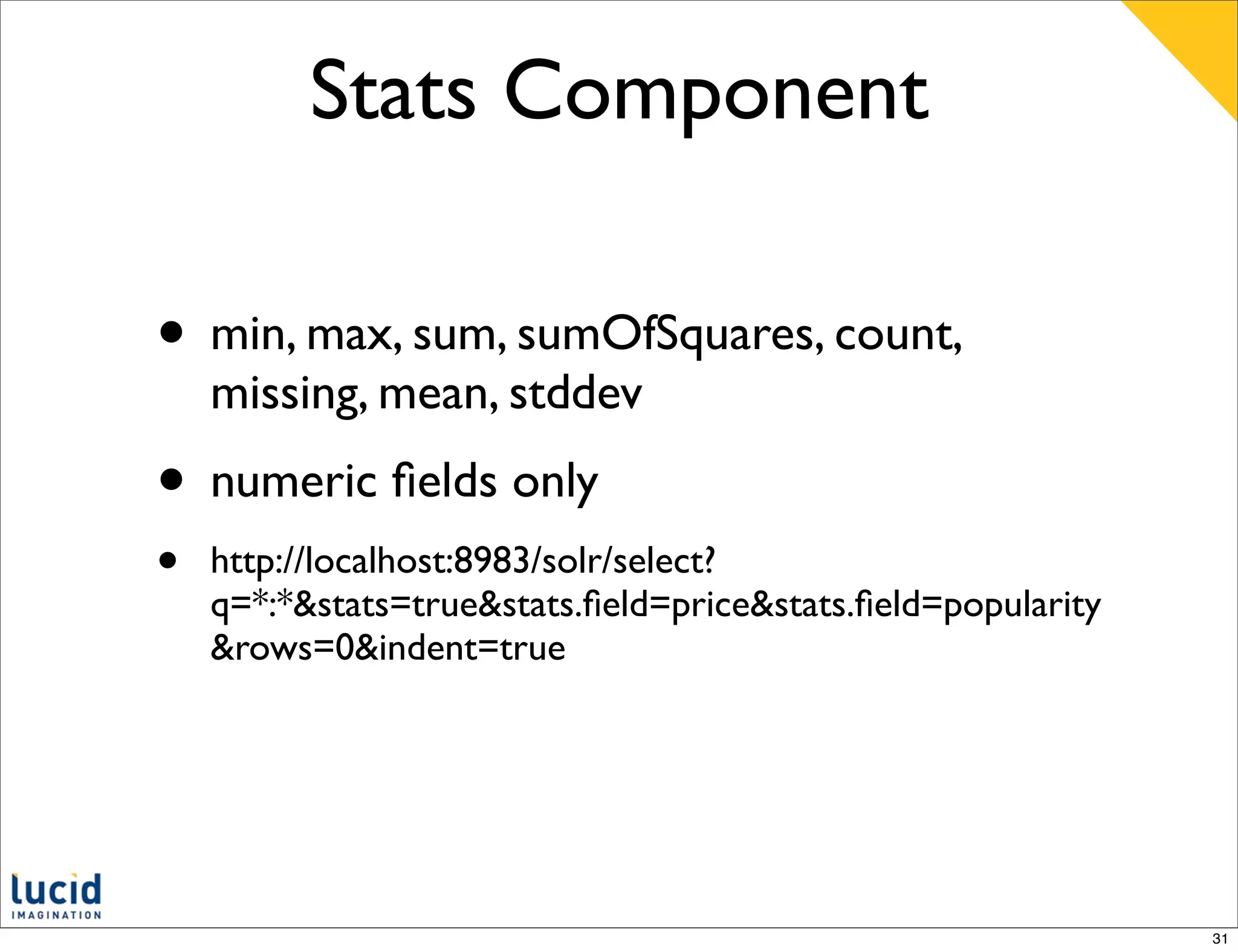 Stats Component

• min, max, sum, sumOfSquares, count,
    missing, mean, stddev
• numeric ﬁelds only
•   http://localhost:8983/solr/select?
    q=*:*&stats=true&stats.ﬁeld=price&stats.ﬁeld=popularity
    &rows=0&indent=true




                                                              31
 