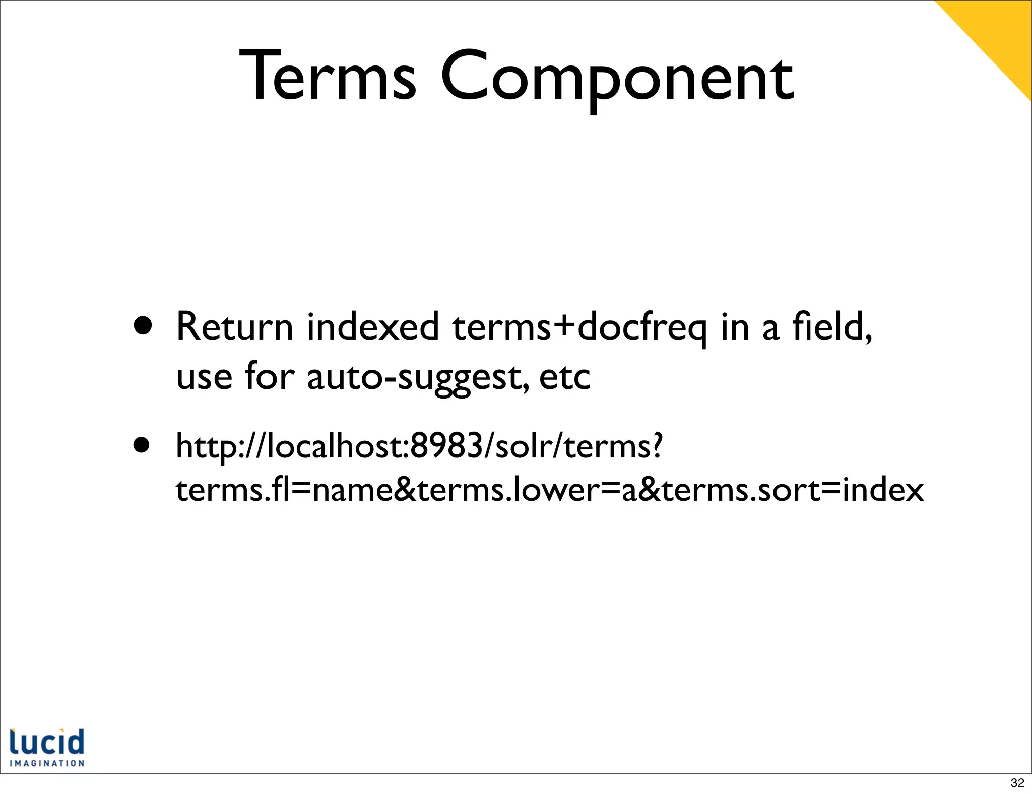 Terms Component


• Return indexed terms+docfreq in a ﬁeld,
    use for auto-suggest, etc
•   http://localhost:8983/solr/terms?
    terms.ﬂ=name&terms.lower=a&terms.sort=index




                                                  32
 