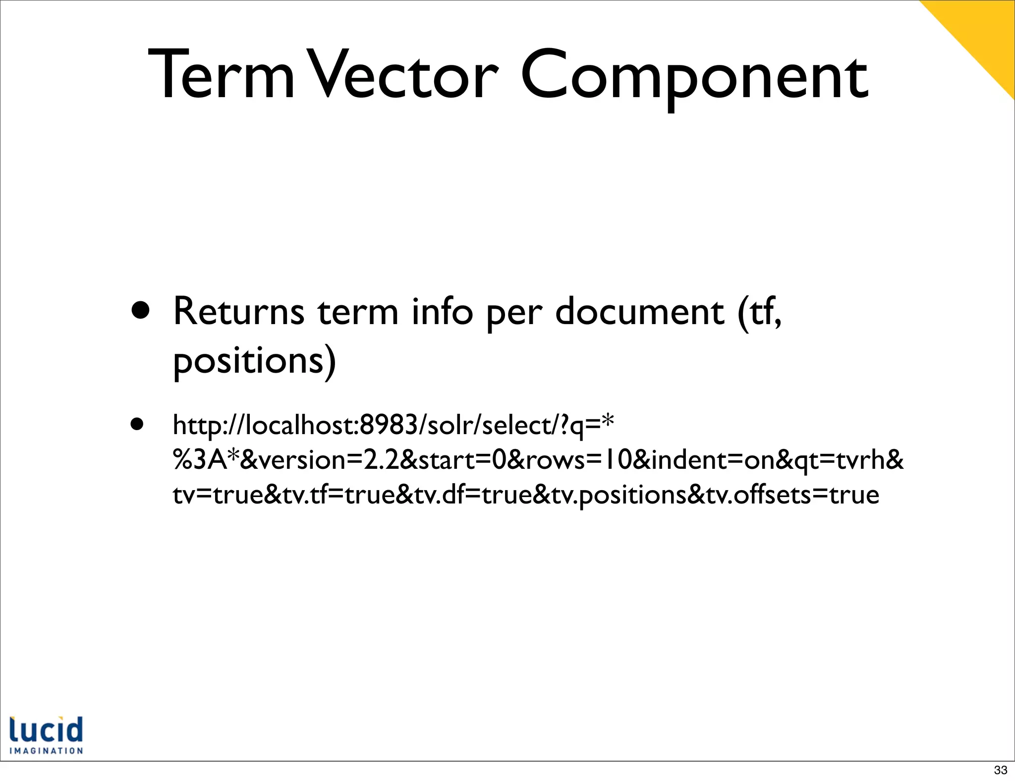 Term Vector Component


• Returns term info per document (tf,
    positions)
•   http://localhost:8983/solr/select/?q=*
    %3A*&version=2.2&start=0&rows=10&indent=on&qt=tvrh&
    tv=true&tv.tf=true&tv.df=true&tv.positions&tv.offsets=true




                                                                 33
 