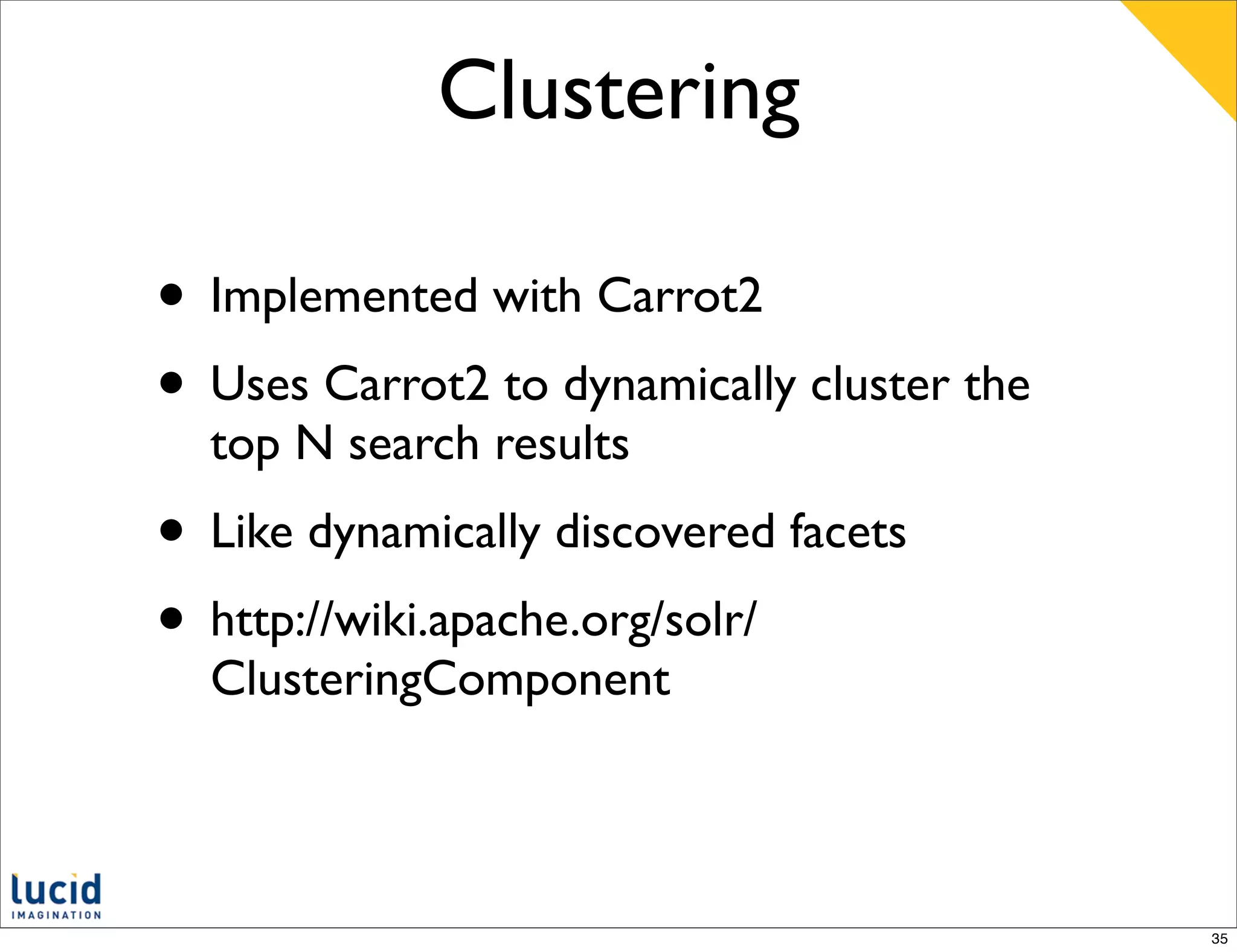 Clustering

• Implemented with Carrot2
• Uses Carrot2 to dynamically cluster the
  top N search results
• Like dynamically discovered facets
• http://wiki.apache.org/solr/
  ClusteringComponent



                                            35
 