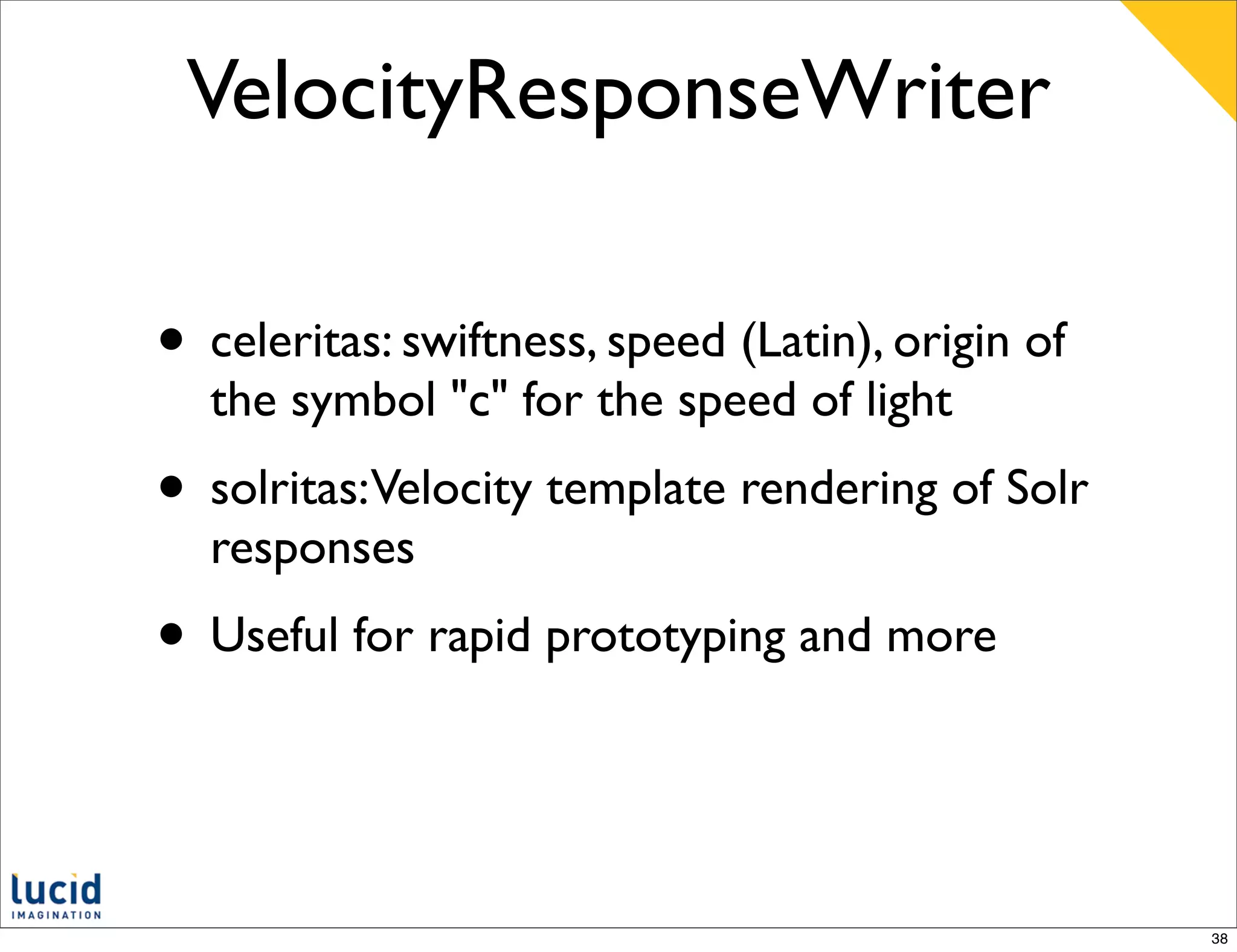 VelocityResponseWriter

• celeritas: swiftness, speed (Latin), origin of
  the symbol "c" for the speed of light
• solritas:Velocity template rendering of Solr
  responses
• Useful for rapid prototyping and more


                                                   38
 