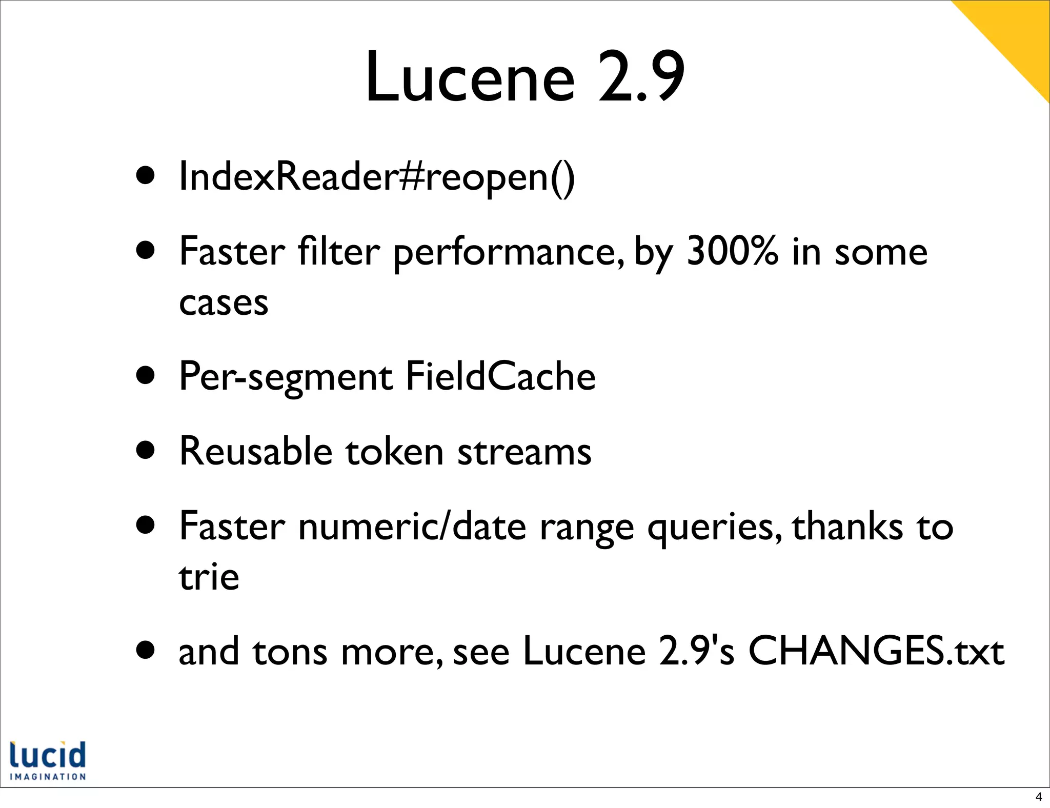 Lucene 2.9
• IndexReader#reopen()
• Faster ﬁlter performance, by 300% in some
  cases
• Per-segment FieldCache
• Reusable token streams
• Faster numeric/date range queries, thanks to
  trie
• and tons more, see Lucene 2.9's CHANGES.txt
                                                 4
 