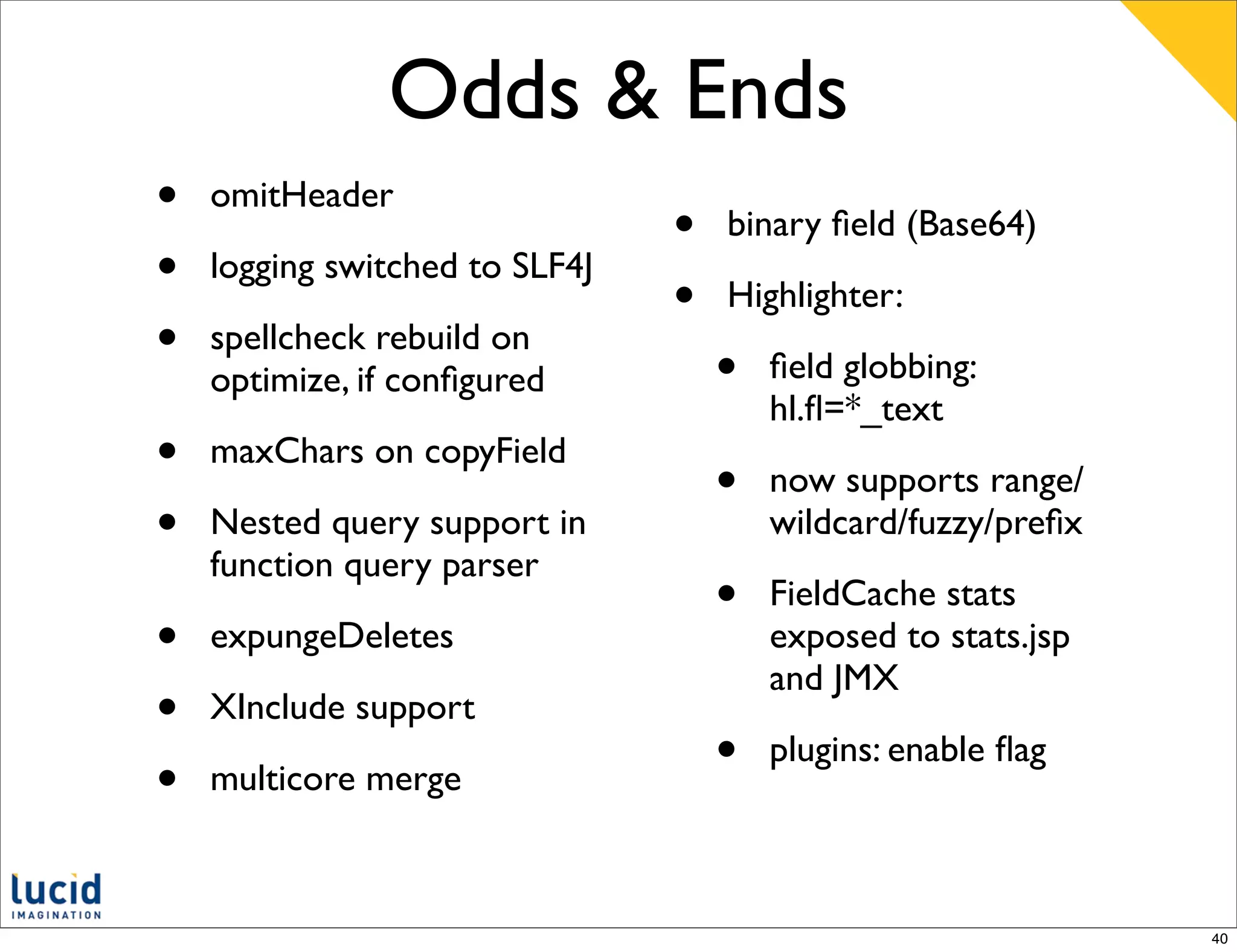 Odds & Ends
•   omitHeader
                                •   binary ﬁeld (Base64)
•   logging switched to SLF4J
                                •   Highlighter:
•   spellcheck rebuild on
                                    •   ﬁeld globbing:
    optimize, if conﬁgured
                                        hl.ﬂ=*_text
•   maxChars on copyField
                                    •   now supports range/
•   Nested query support in             wildcard/fuzzy/preﬁx
    function query parser
                                    •   FieldCache stats
•   expungeDeletes                      exposed to stats.jsp
                                        and JMX
•   XInclude support

•   multicore merge
                                    •   plugins: enable ﬂag



                                                               40
 