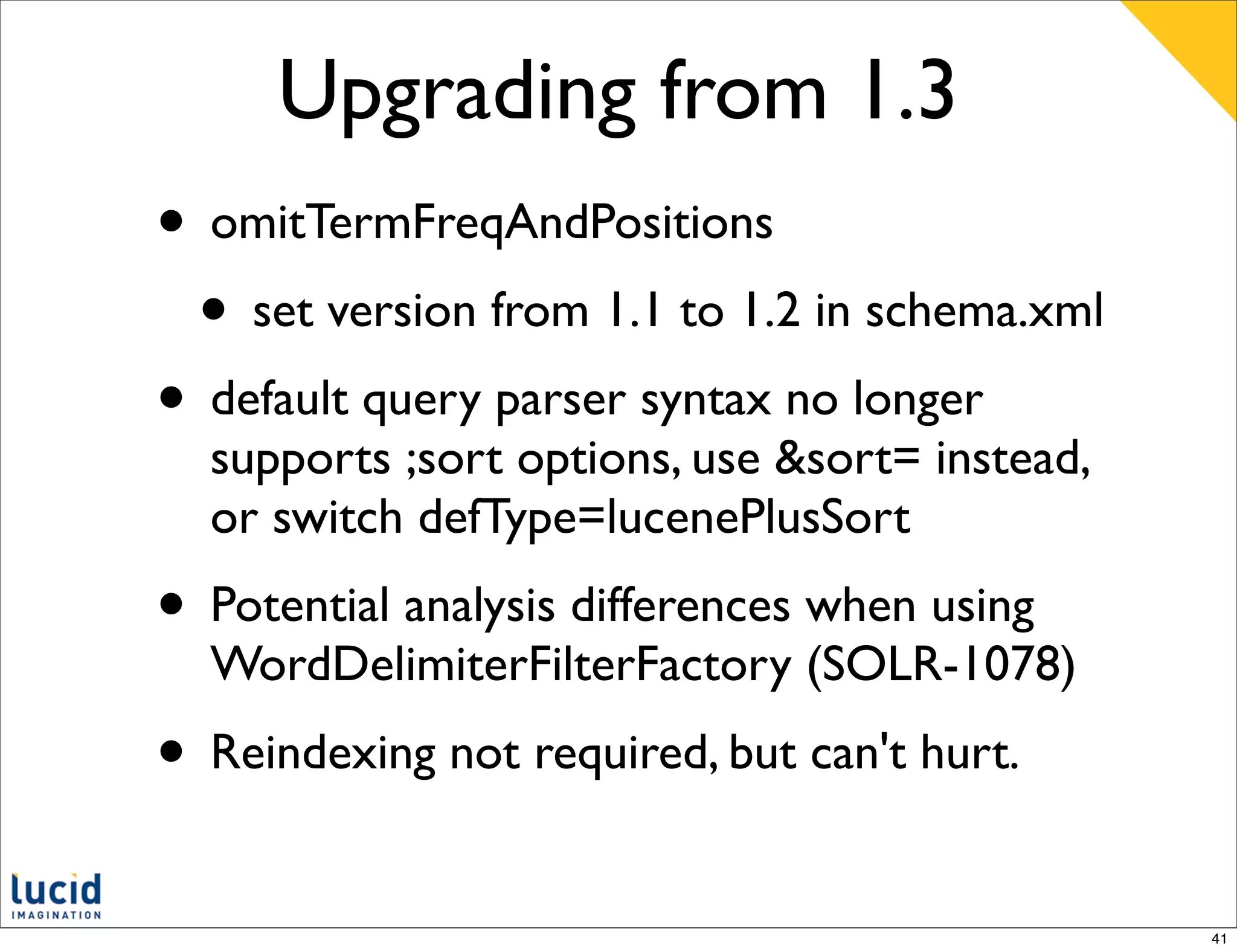 Upgrading from 1.3
• omitTermFreqAndPositions
 • set version from 1.1 to 1.2 in schema.xml
• default query parser syntax no longer
  supports ;sort options, use &sort= instead,
  or switch defType=lucenePlusSort
• Potential analysis differences when using
  WordDelimiterFilterFactory (SOLR-1078)
• Reindexing not required, but can't hurt.
                                                41
 