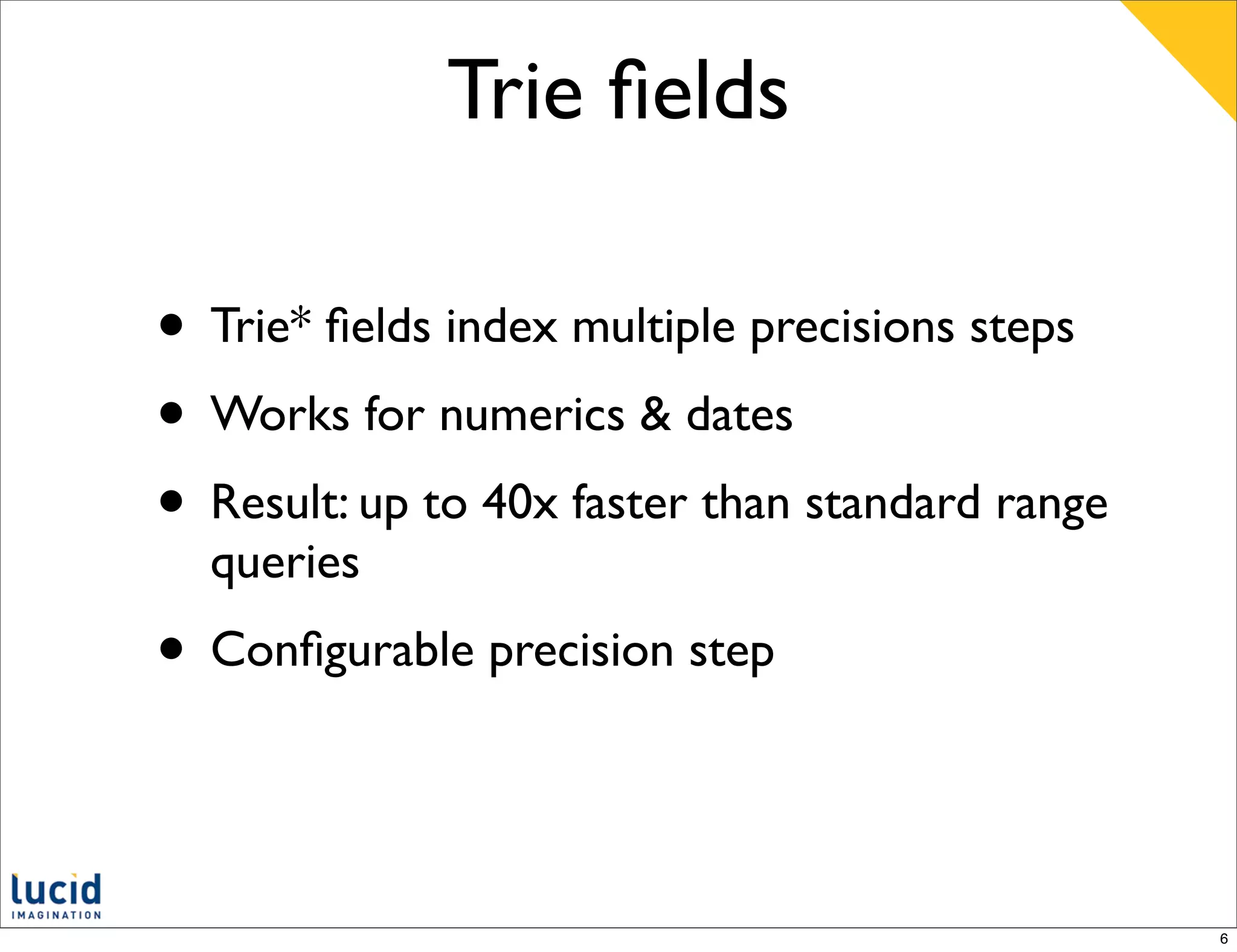 Trie ﬁelds

• Trie* ﬁelds index multiple precisions steps
• Works for numerics & dates
• Result: up to 40x faster than standard range
  queries
• Conﬁgurable precision step


                                                 6
 