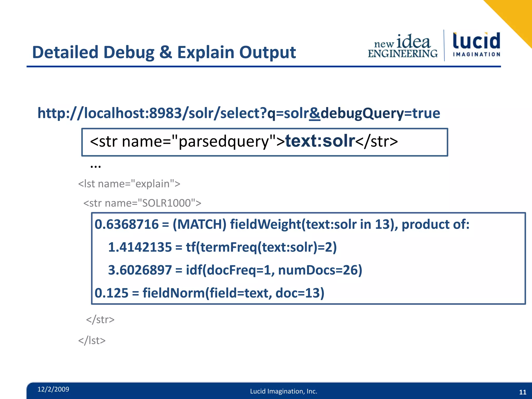 Detailed Debug & Explain Output http://localhost:8983/solr/select?q=solr&debugQuery=true <str name="parsedquery">text:solr</str> … <lst name="explain"> <str name="SOLR1000"> 0.6368716 = (MATCH) fieldWeight(text:solr in 13), product of: 1.4142135 = tf(termFreq(text:solr)=2) 3.6026897 = idf(docFreq=1, numDocs=26) 0.125 = fieldNorm(field=text, doc=13) </str> </lst> 12/2/2009 Lucid Imagination, Inc. 11 
