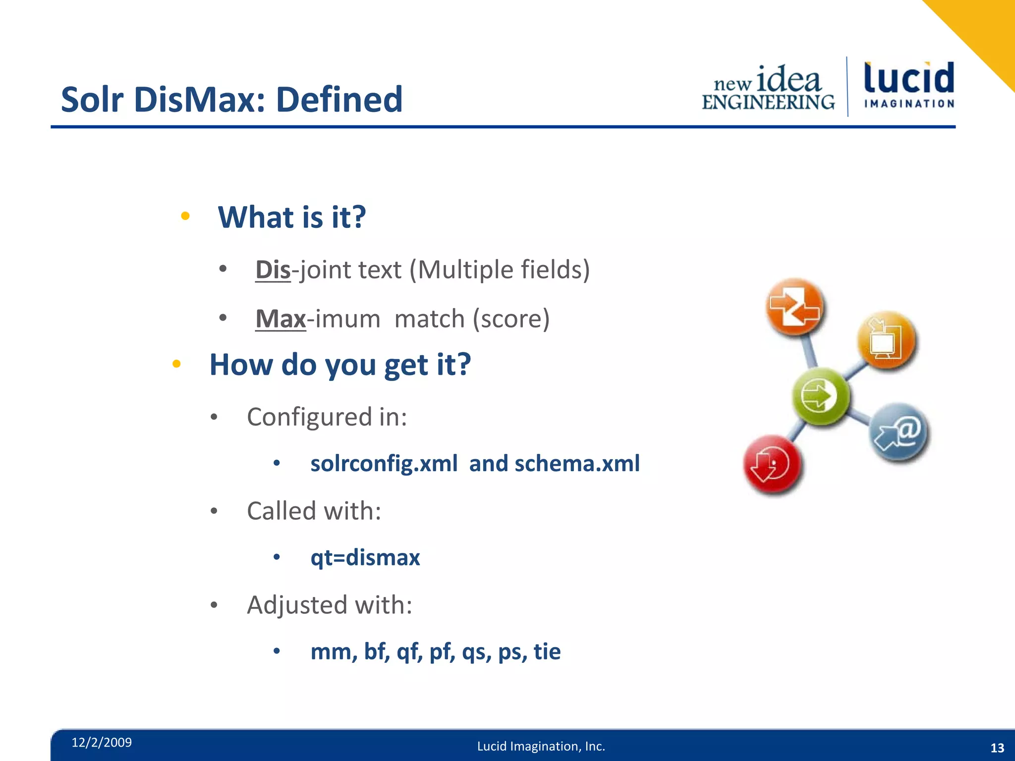 Solr DisMax: Defined • What is it? • Dis-joint text (Multiple fields) • Max-imum match (score) • How do you get it? • Configured in: • solrconfig.xml and schema.xml • Called with: • qt=dismax • Adjusted with: • mm, bf, qf, pf, qs, ps, tie 12/2/2009 Lucid Imagination, Inc. 13 