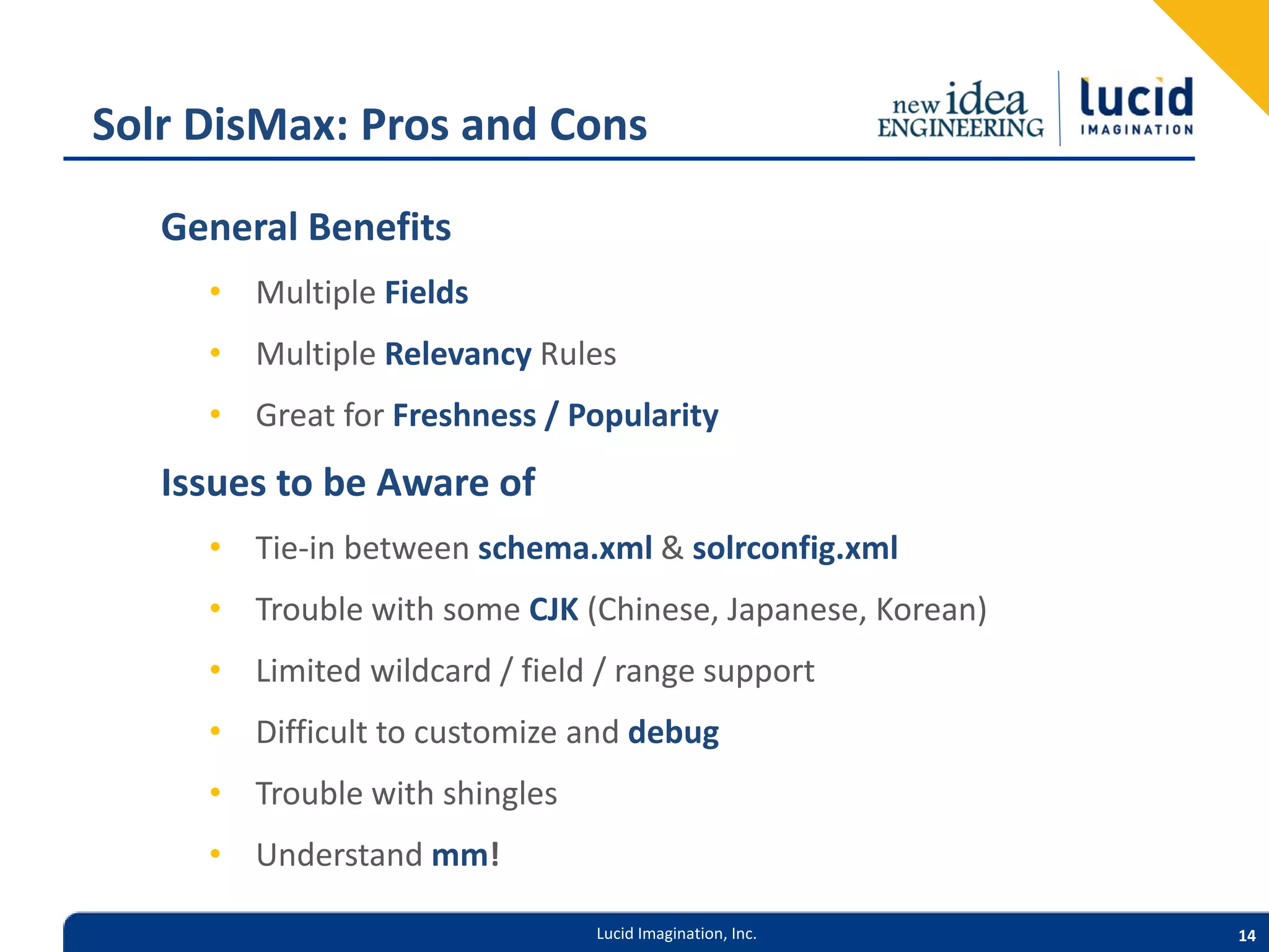Solr DisMax: Pros and Cons General Benefits • Multiple Fields • Multiple Relevancy Rules • Great for Freshness / Popularity Issues to be Aware of • Tie-in between schema.xml & solrconfig.xml • Trouble with some CJK (Chinese, Japanese, Korean) • Limited wildcard / field / range support • Difficult to customize and debug • Trouble with shingles • Understand mm! Lucid Imagination, Inc. 14 