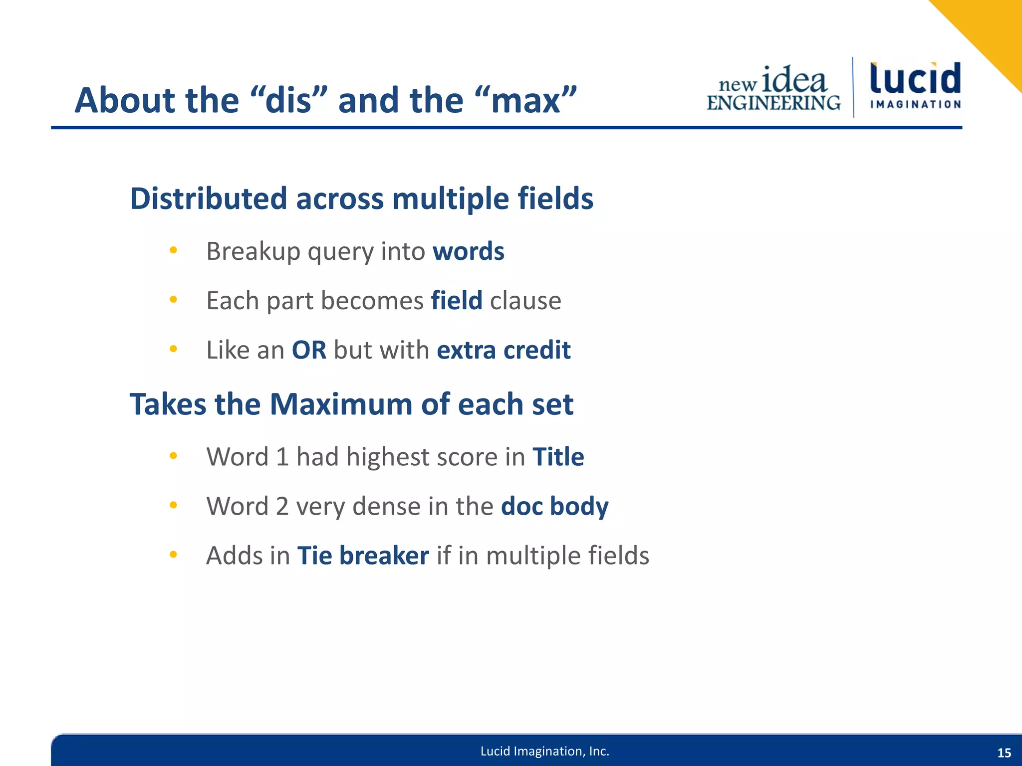 About the “dis” and the “max” Distributed across multiple fields • Breakup query into words • Each part becomes field clause • Like an OR but with extra credit Takes the Maximum of each set • Word 1 had highest score in Title • Word 2 very dense in the doc body • Adds in Tie breaker if in multiple fields Lucid Imagination, Inc. 15 