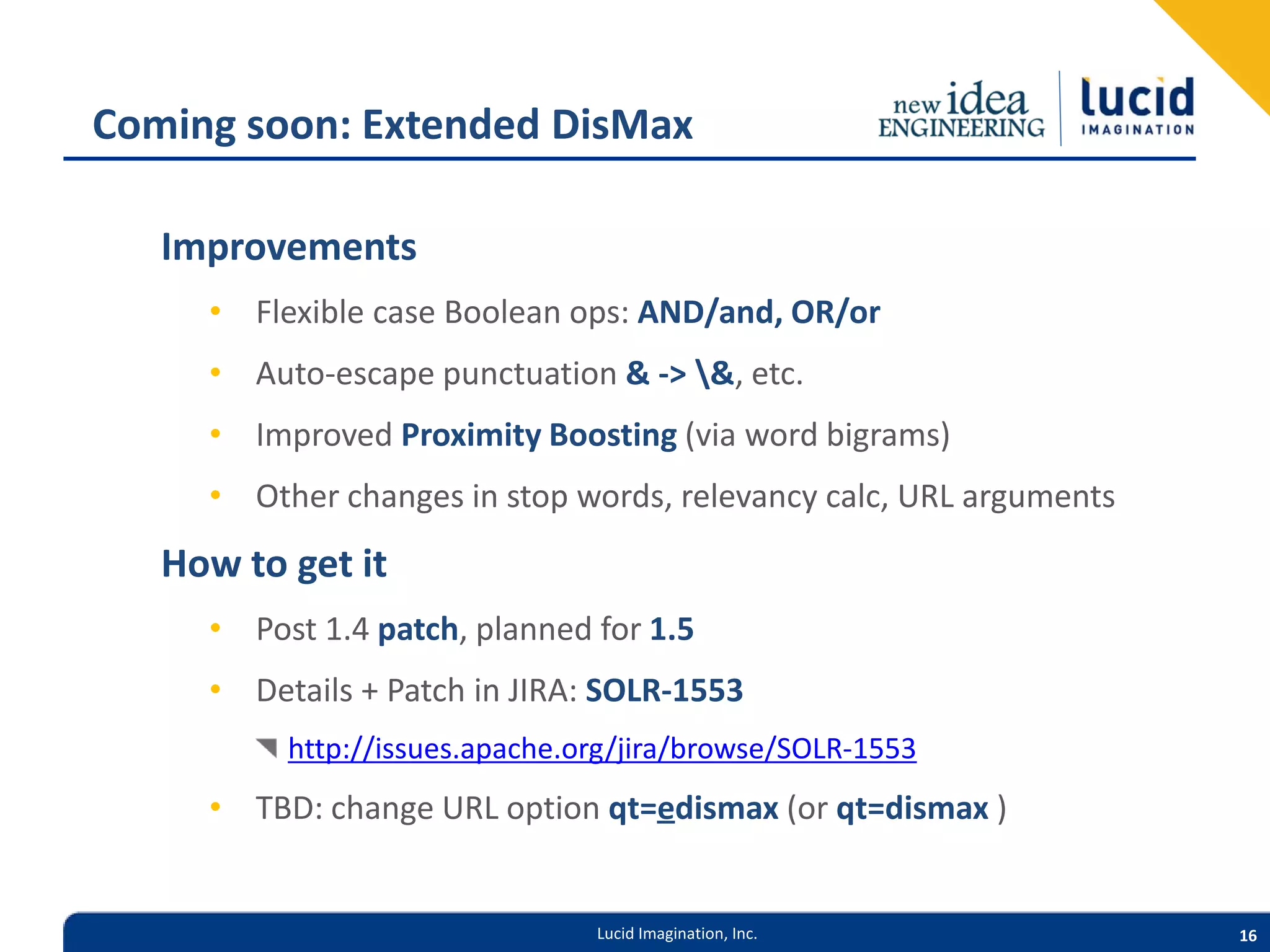 Coming soon: Extended DisMax Improvements • Flexible case Boolean ops: AND/and, OR/or • Auto-escape punctuation & -> &, etc. • Improved Proximity Boosting (via word bigrams) • Other changes in stop words, relevancy calc, URL arguments How to get it • Post 1.4 patch, planned for 1.5 • Details + Patch in JIRA: SOLR-1553 http://issues.apache.org/jira/browse/SOLR-1553 • TBD: change URL option qt=edismax (or qt=dismax ) Lucid Imagination, Inc. 16 