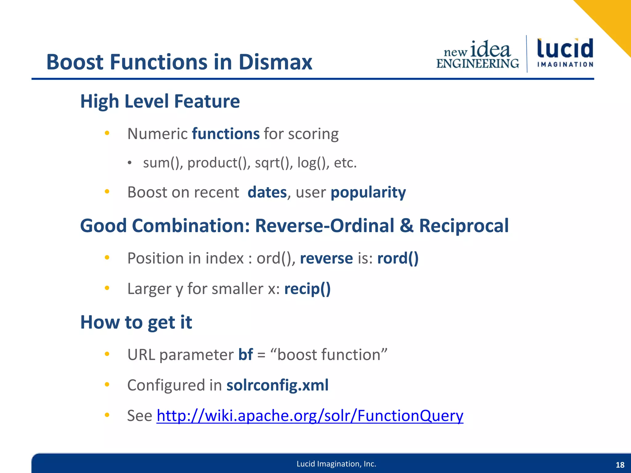 Boost Functions in Dismax High Level Feature • Numeric functions for scoring • sum(), product(), sqrt(), log(), etc. • Boost on recent dates, user popularity Good Combination: Reverse-Ordinal & Reciprocal • Position in index : ord(), reverse is: rord() • Larger y for smaller x: recip() How to get it • URL parameter bf = “boost function” • Configured in solrconfig.xml • See http://wiki.apache.org/solr/FunctionQuery Lucid Imagination, Inc. 18 