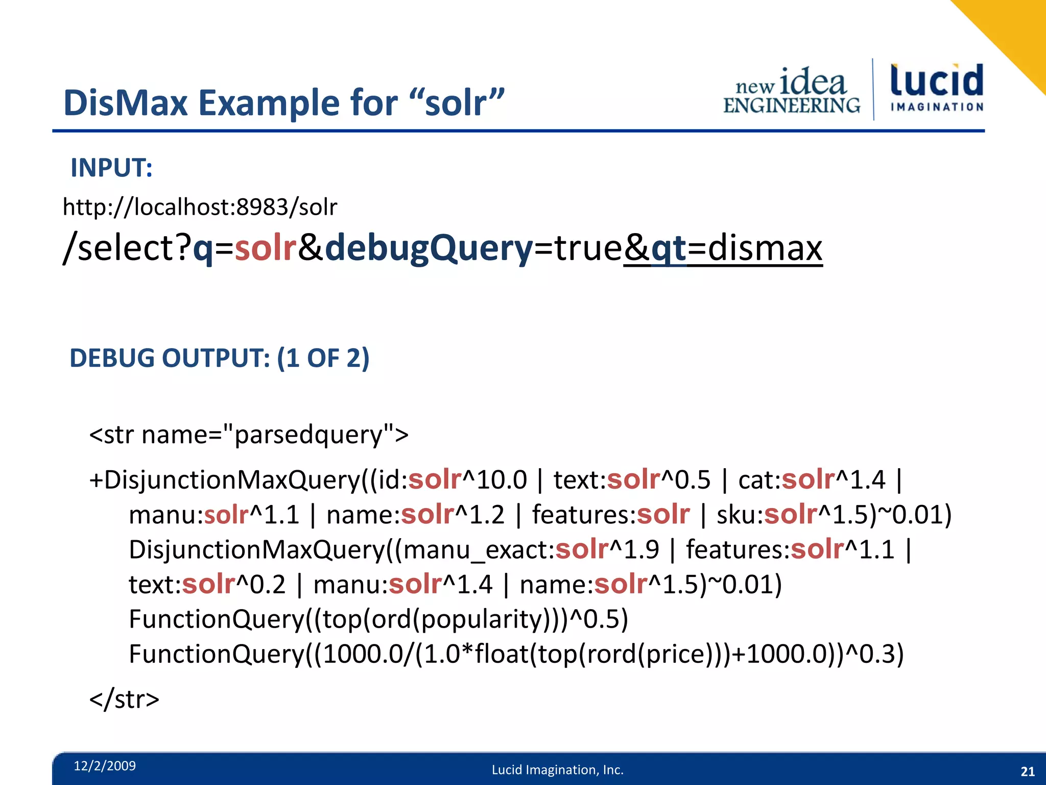 DisMax Example for “solr” INPUT: http://localhost:8983/solr /select?q=solr&debugQuery=true&qt=dismax DEBUG OUTPUT: (1 OF 2) <str name="parsedquery"> +DisjunctionMaxQuery((id:solr^10.0 | text:solr^0.5 | cat:solr^1.4 | manu:solr^1.1 | name:solr^1.2 | features:solr | sku:solr^1.5)~0.01) DisjunctionMaxQuery((manu_exact:solr^1.9 | features:solr^1.1 | text:solr^0.2 | manu:solr^1.4 | name:solr^1.5)~0.01) FunctionQuery((top(ord(popularity)))^0.5) FunctionQuery((1000.0/(1.0*float(top(rord(price)))+1000.0))^0.3) </str> 12/2/2009 Lucid Imagination, Inc. 21 