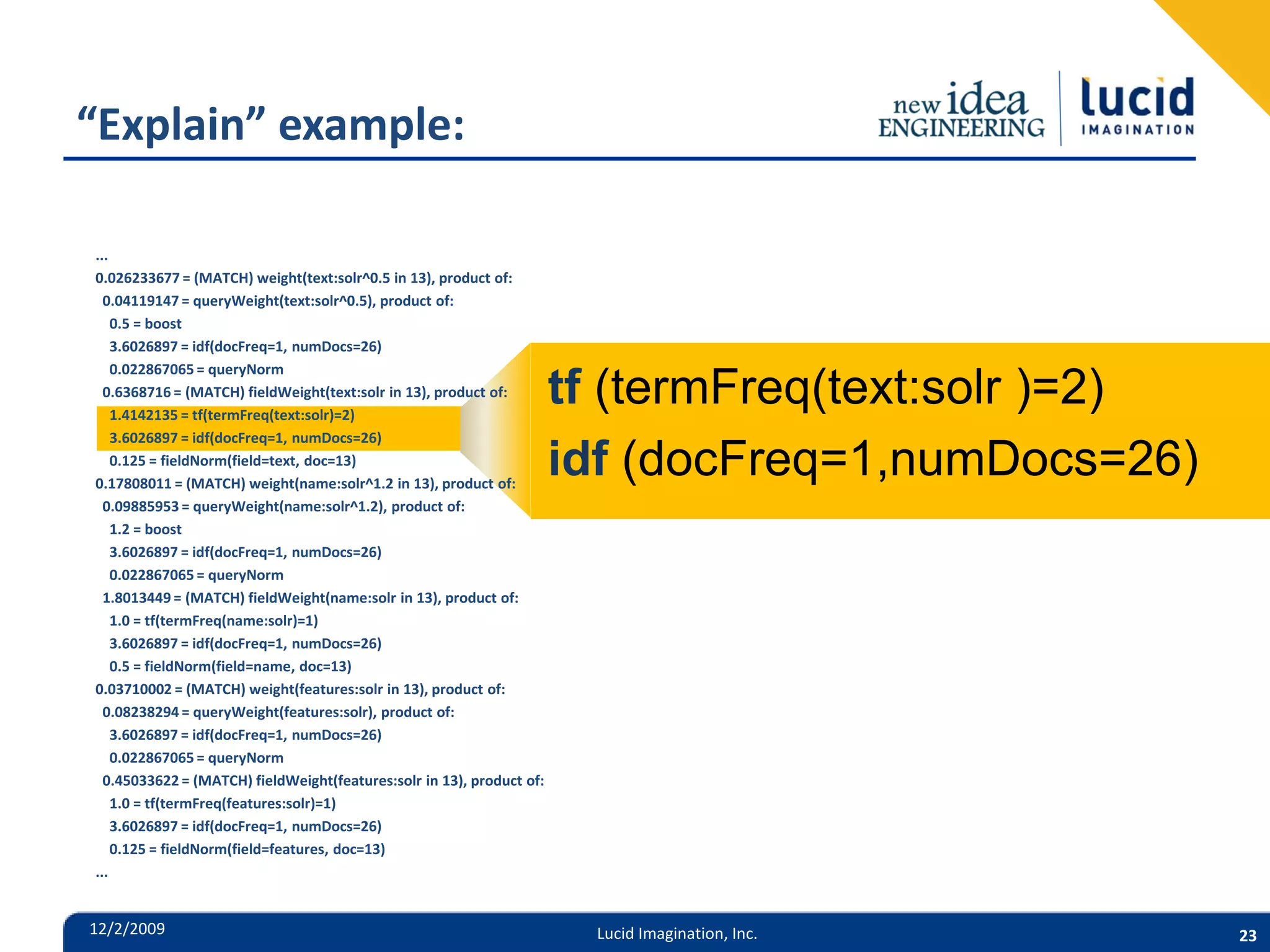 “Explain” example: ... 0.026233677 = (MATCH) weight(text:solr^0.5 in 13), product of: 0.04119147 = queryWeight(text:solr^0.5), product of: 0.5 = boost 3.6026897 = idf(docFreq=1, numDocs=26) 0.022867065 = queryNorm 0.6368716 = (MATCH) fieldWeight(text:solr in 13), product of: 1.4142135 = tf(termFreq(text:solr)=2) tf (termFreq(text:solr )=2) 3.6026897 = idf(docFreq=1, numDocs=26) 0.125 = fieldNorm(field=text, doc=13) 0.17808011 = (MATCH) weight(name:solr^1.2 in 13), product of: idf (docFreq=1,numDocs=26) 0.09885953 = queryWeight(name:solr^1.2), product of: 1.2 = boost 3.6026897 = idf(docFreq=1, numDocs=26) 0.022867065 = queryNorm 1.8013449 = (MATCH) fieldWeight(name:solr in 13), product of: 1.0 = tf(termFreq(name:solr)=1) 3.6026897 = idf(docFreq=1, numDocs=26) 0.5 = fieldNorm(field=name, doc=13) 0.03710002 = (MATCH) weight(features:solr in 13), product of: 0.08238294 = queryWeight(features:solr), product of: 3.6026897 = idf(docFreq=1, numDocs=26) 0.022867065 = queryNorm 0.45033622 = (MATCH) fieldWeight(features:solr in 13), product of: 1.0 = tf(termFreq(features:solr)=1) 3.6026897 = idf(docFreq=1, numDocs=26) 0.125 = fieldNorm(field=features, doc=13) ... 12/2/2009 Lucid Imagination, Inc. 23 