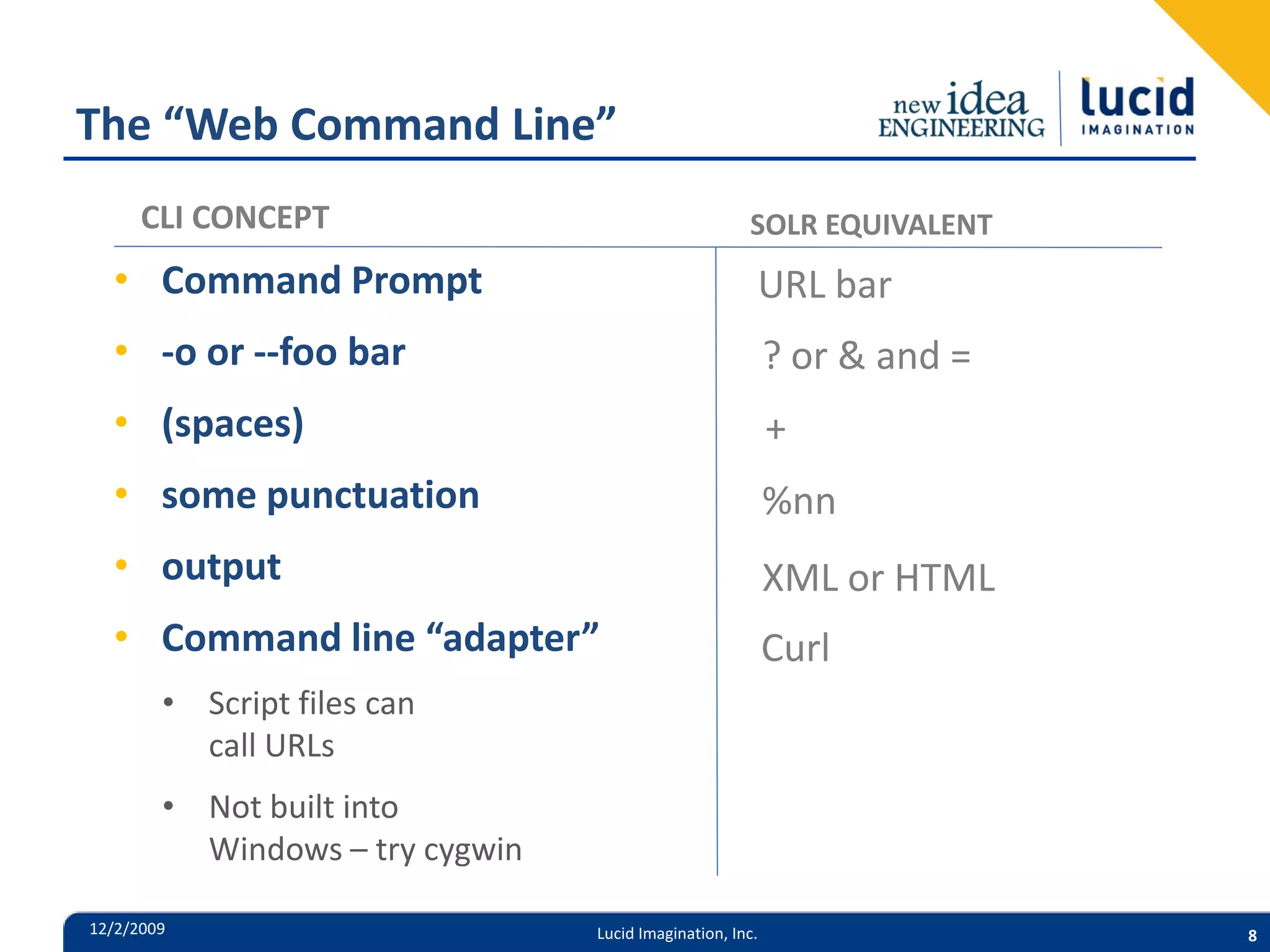 The “Web Command Line” CLI CONCEPT SOLR EQUIVALENT • Command Prompt URL bar • -o or --foo bar ? or & and = • (spaces) + • some punctuation %nn • output XML or HTML • Command line “adapter” Curl • Script files can call URLs • Not built into Windows – try cygwin 12/2/2009 Lucid Imagination, Inc. 8 