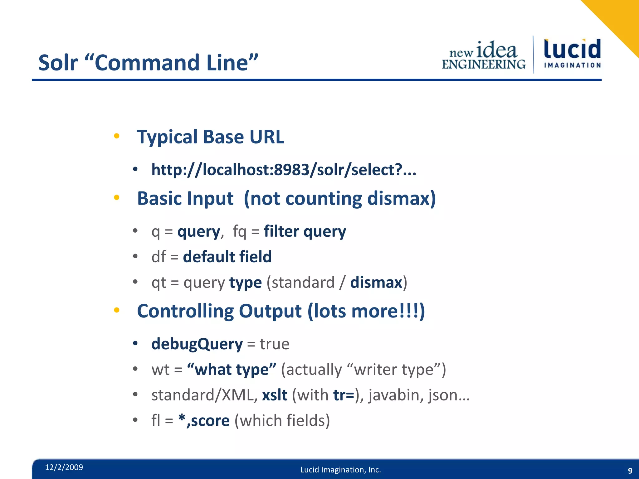 Solr “Command Line” • Typical Base URL • http://localhost:8983/solr/select?... • Basic Input (not counting dismax) • q = query, fq = filter query • df = default field • qt = query type (standard / dismax) • Controlling Output (lots more!!!) • debugQuery = true • wt = “what type” (actually “writer type”) • standard/XML, xslt (with tr=), javabin, json… • fl = *,score (which fields) 12/2/2009 Lucid Imagination, Inc. 9 