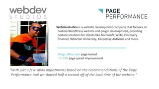 Webdevstudios is a website development company that focuses on
custom WordPress website and plugin development, providing
custom solutions for clients like Microsoft, WEtv, Discovery
Channel, Wharton University, Kaspersky Antivirus and more.
"With just a few small adjustments based on the recommendations of the Page
Performance tool we shaved half a second off of the load time of the website."
blogs.office.com page tested
15.73% page speed improvement
 