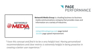 Networld Media Group is a leading business-to-business
media communications company that provides news and
information on a variety of industries.
"I love this concept and find it to be a very helpful tool. Having personalized
recommendations and clear metrics is extremely helpful in being proactive in
creating a better user experience."
networldmediagroup.com page tested
16.63% page speed improvement
 