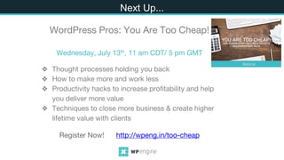❖ Thought processes holding you back
❖ How to make more and work less
❖ Productivity hacks to increase profitability and help
you deliver more value
❖ Techniques to close more business & create higher
lifetime value with clients
Next
Next Up...
WordPress Pros: You Are Too Cheap!
Wednesday, July 13th, 11 am CDT/ 5 pm GMT
Register Now! http://wpeng.in/too-cheap
 