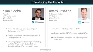 Introducing the Experts
#wpewebinar
Suraj Sodha
Founder
WPMaintain.co.uk
@SurajSodha
@wpmaintain
❖ Trained as a lawyer before starting web
design agency in ‘07
❖ Finalist in auditions for the UK’s version of
The Apprentice in ‘08
❖ Speaking engagements on digital marketing
and WordPress in UK, Dubai, Bahrain,
Australia and the USA over past 5 years
Adam Prishtina
Sr. Director, Product
WP Engine
@AdamPrishtina
@wpengine
❖ Fantasy football addict since 1989
❖ Grew up writing BASIC code on an Atari 400
❖ San Francisco transplant still adjusting to the
Austin heat
 