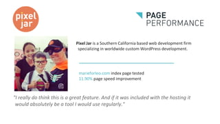 Pixel Jar is a Southern California based web development firm
specializing in worldwide custom WordPress development.
"I really do think this is a great feature. And if it was included with the hosting it
would absolutely be a tool I would use regularly."
marieforleo.com index page tested
11.90% page speed improvement
 