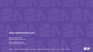 Atlanta  Houston  Rio de Janeiro  Sao Paulo  Alphaville  Curitiba  London  Paris  Lisbon  Rome
www.mjvinnovation.com
Mauricio Vianna, CEO
mvianna@mjvinnovation.com
Ysmar Vianna, Chairman
yvianna@mjvinnovation.com
 