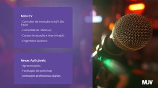 Mini CV
- Consultor de Inovação na MJV São
Paulo
- Humorista de stand-up
- Cursos de atuação e improvisação
- Engenheiro Químico
Áreas Aplicáveis
- Apresentações
- Facilitação de workshop
- Interações proﬁssionais diárias
 