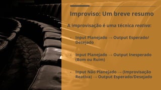 Improviso: Um breve resumo
A improvisação é uma técnica reativa:
- Input Planejado → Output Esperado/
Desejado
- Input Não Planejado → (Improvisação
Reativa) → Output Esperado/Desejado
- Input Planejado → Output Inesperado
(Bom ou Ruim)
 