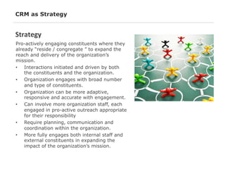 CRM as Strategy

Strategy	
  
Pro-actively engaging constituents where they
already “reside / congregate ” to expand the
reach and delivery of the organization’s
mission.
•  Interactions initiated and driven by both
the constituents and the organization.
•  Organization engages with broad number
and type of constituents.
•  Organization can be more adaptive,
responsive and accurate with engagement.
•  Can involve more organization staff, each
engaged in pro-active outreach appropriate
for their responsibility
•  Require planning, communication and
coordination within the organization.
•  More fully engages both internal staff and
external constituents in expanding the
impact of the organization’s mission.

 