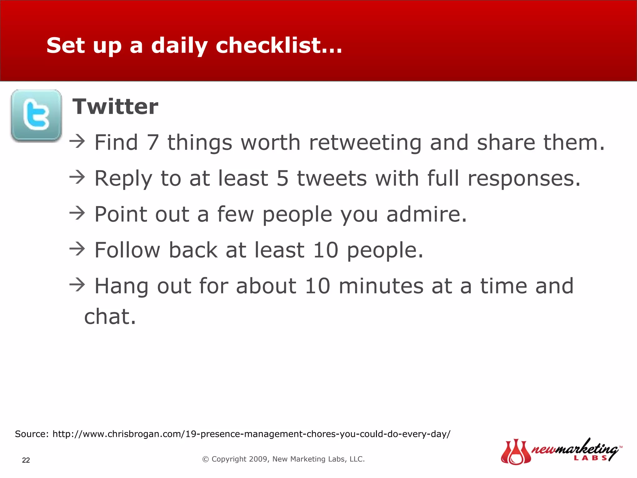 Set up a daily checklist… © Copyright 2009, New Marketing Labs, LLC. Twitter Find 7 things worth retweeting and share them. Reply to at least 5 tweets with full responses. Point out a few people you admire. Follow back at least 10 people. Hang out for about 10 minutes at a time and chat. Source: http://www.chrisbrogan.com/19-presence-management-chores-you-could-do-every-day/ 