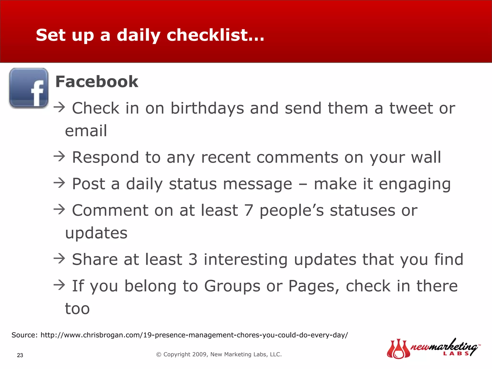 Set up a daily checklist… © Copyright 2009, New Marketing Labs, LLC. Facebook Check in on birthdays and send them a tweet or email Respond to any recent comments on your wall Post a daily status message – make it engaging Comment on at least 7 people’s statuses or updates Share at least 3 interesting updates that you find If you belong to Groups or Pages, check in there too  Source: http://www.chrisbrogan.com/19-presence-management-chores-you-could-do-every-day/ 