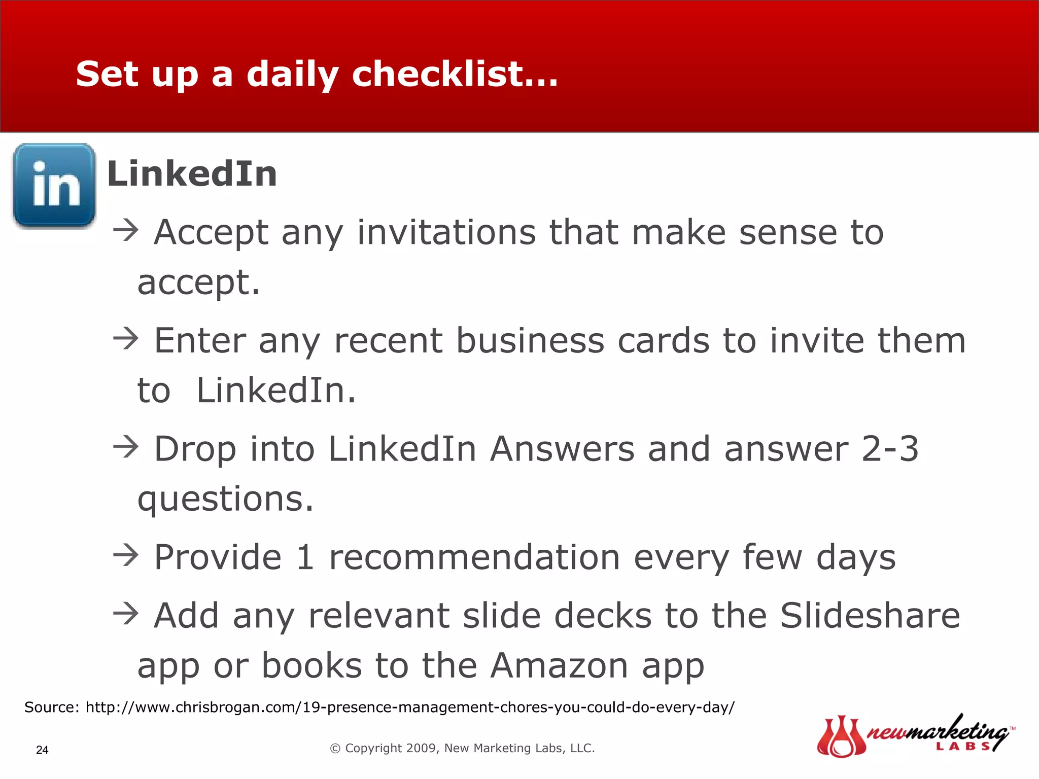 Set up a daily checklist… © Copyright 2009, New Marketing Labs, LLC. LinkedIn Accept any invitations that make sense to accept. Enter any recent business cards to invite them to  LinkedIn. Drop into LinkedIn Answers and answer 2-3 questions. Provide 1 recommendation every few days Add any relevant slide decks to the Slideshare app or books to the Amazon app Source: http://www.chrisbrogan.com/19-presence-management-chores-you-could-do-every-day/ 