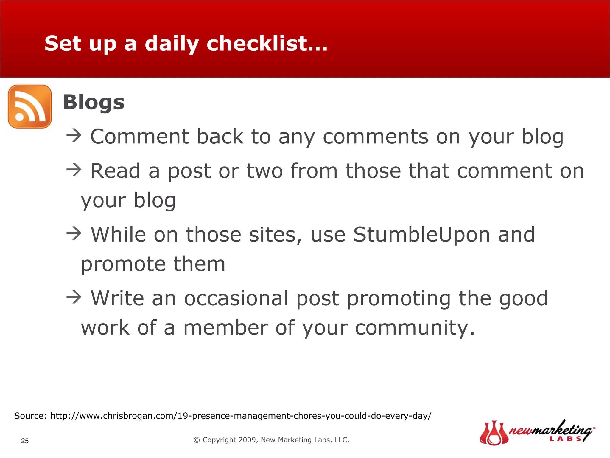 Set up a daily checklist… © Copyright 2009, New Marketing Labs, LLC. Blogs Comment back to any comments on your blog Read a post or two from those that comment on your blog While on those sites, use StumbleUpon and promote them Write an occasional post promoting the good work of a member of your community. Source: http://www.chrisbrogan.com/19-presence-management-chores-you-could-do-every-day/ 