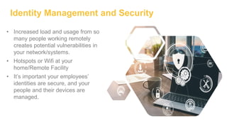 Identity Management and Security
• Increased load and usage from so
many people working remotely
creates potential vulnerabilities in
your network/systems.
• Hotspots or Wifi at your
home/Remote Facility
• It’s important your employees’
identities are secure, and your
people and their devices are
managed.
 