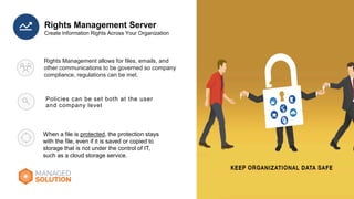 Policies can be set both at the user
and company level
Rights Management Server
Rights Management allows for files, emails, and
other communications to be governed so company
compliance, regulations can be met.
When a file is protected, the protection stays
with the file, even if it is saved or copied to
storage that is not under the control of IT,
such as a cloud storage service.
 