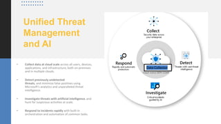 Unified Threat
Management
and AI
• Collect data at cloud scale across all users, devices,
applications, and infrastructure, both on-premises
and in multiple clouds.
• Detect previously undetected
threats, and minimize false positives using
Microsoft's analytics and unparalleled threat
intelligence.
• Investigate threats with artificial intelligence, and
hunt for suspicious activities at scale.
• Respond to incidents rapidly with built-in
orchestration and automation of common tasks.
Data Collector
 